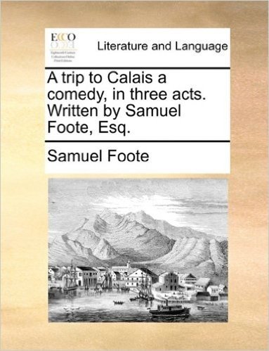 A Trip to Calais a Comedy, in Three Acts. Written by Samuel Foote, Esq.