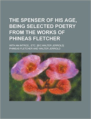 The Spenser of His Age, Being Selected Poetry from the Works of Phineas Fletcher; With an Introd., Etc. [By] Walter Jerrold]