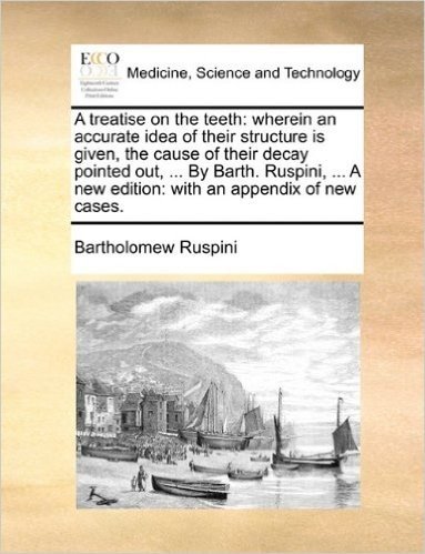 A Treatise on the Teeth: Wherein an Accurate Idea of Their Structure Is Given, the Cause of Their Decay Pointed Out, ... by Barth. Ruspini, ... a New Edition: With an Appendix of New Cases.