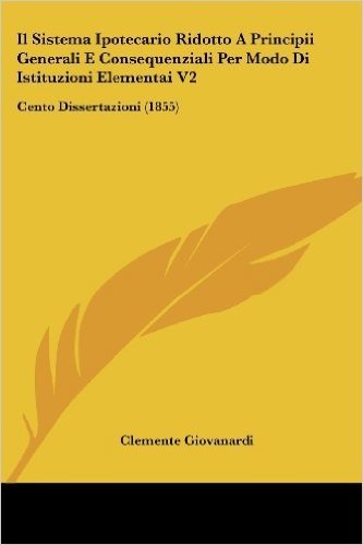 Il Sistema Ipotecario Ridotto a Principii Generali E Consequenziali Per Modo Di Istituzioni Elementai V2: Cento Dissertazioni (1855)