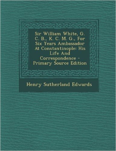 Sir William White, G. C. B., K. C. M. G., for Six Years Ambassador at Constantinople: His Life and Correspondence