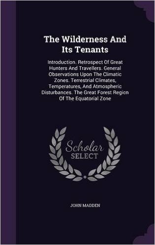 The Wilderness and Its Tenants: Introduction. Retrospect of Great Hunters and Travellers. General Observations Upon the Climatic Zones. Terrestrial ... Great Forest Region of the Equatorial Zone