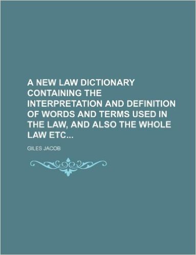 A New Law Dictionary Containing the Interpretation and Definition of Words and Terms Used in the Law, and Also the Whole Law Etc