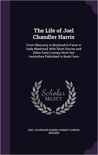 The Life of Joel Chandler Harris: From Obscurity in Boyhood to Fame in Early Manhood, with Short Stories and Other Early Literary Work Not Heretofore Published in Book Form
