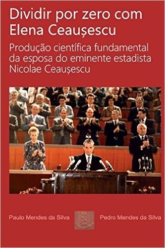 Dividir Por Zero Com Elena Ceausescu: Producao Cientifica Fundamental Da Esposa Do Eminente Estadista Nicolae Ceausescu