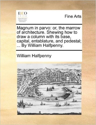 Magnum in Parvo: Or, the Marrow of Architecture. Shewing How to Draw a Column with Its Base, Capital, Entablature, and Pedestal; ... by William Halfpenny.
