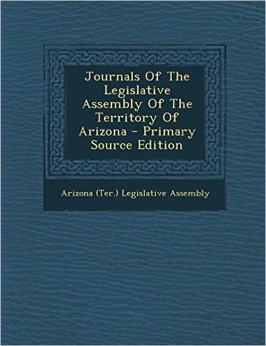 Journals of the Legislative Assembly of the Territory of Arizona - Primary Source Edition