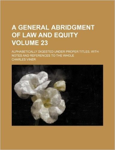 A General Abridgment of Law and Equity Volume 23; Alphabetically Digested Under Proper Titles, with Notes and References to the Whole