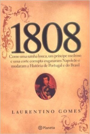 1808 : Como Uma Rainha Louca , Um Príncipe Medroso E Uma Corte Corrupta Enganaram Napoleão E Mudaram A História De Portugal E Do Brasil