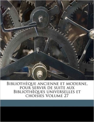 Bibliotheque Ancienne Et Moderne, Pour Servir de Suite Aux Bibliotheques Universelles Et Choisies Volume 27