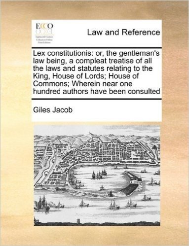 Lex Constitutionis: Or, the Gentleman's Law Being, a Compleat Treatise of All the Laws and Statutes Relating to the King, House of Lords; House of ... Near One Hundred Authors Have Been Consulted