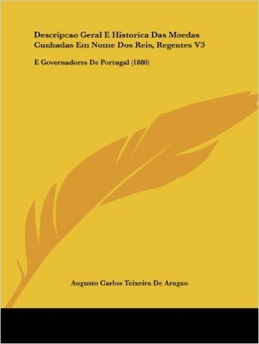 Descripcao Geral E Historica Das Moedas Cunhadas Em Nome DOS Reis, Regentes V3: E Governadores de Portugal (1880)