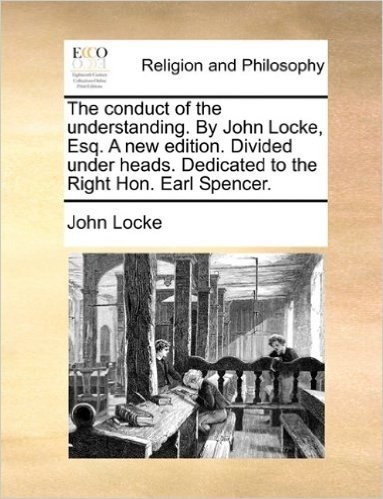 The Conduct of the Understanding. by John Locke, Esq. a New Edition. Divided Under Heads. Dedicated to the Right Hon. Earl Spencer.
