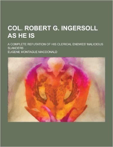 Col. Robert G. Ingersoll as He Is; A Complete Refutation of His Clerical Enemies' Malicious Slanders ...
