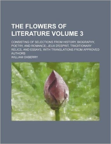 The Flowers of Literature Volume 3; Consisting of Selections from History, Biography, Poetry, and Romance Jeux D'Esprit, Traditionary Relics, and Essa