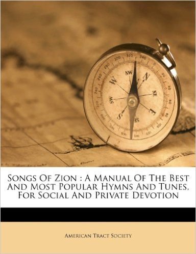 Songs of Zion: A Manual of the Best and Most Popular Hymns and Tunes, for Social and Private Devotion