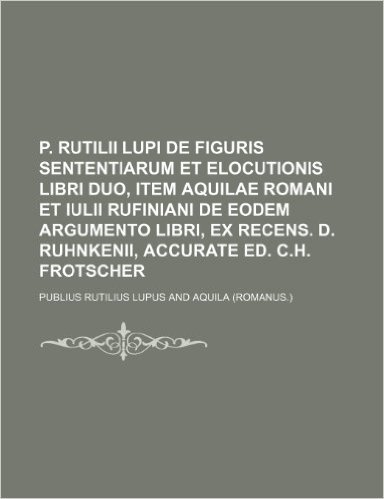 P. Rutilii Lupi de Figuris Sententiarum Et Elocutionis Libri Duo, Item Aquilae Romani Et Iulii Rufiniani de Eodem Argumento Libri, Ex Recens. D. Ruhnk