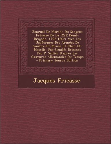 Journal de Marche Du Sergent Fricasse de La 127e Demi-Brigade, 1792-1802: Avec Les Uniformes Des Armees de Sambre-Et-Meuse Et Rhin-Et-Moselle, Fac-Sim
