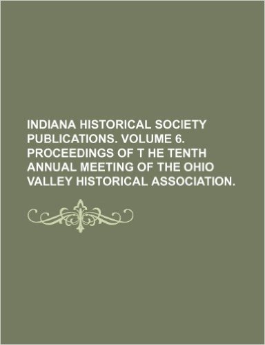 Indiana Historical Society Publications. Volume 6. Proceedings of T He Tenth Annual Meeting of the Ohio Valley Historical Association.