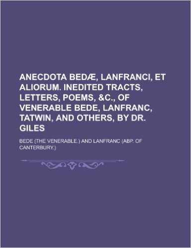 Anecdota Bedae, Lanfranci, Et Aliorum. Inedited Tracts, Letters, Poems, &C., of Venerable Bede, Lanfranc, Tatwin, and Others, by Dr. Giles
