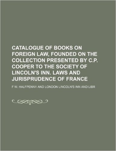 Catalogue of Books on Foreign Law, Founded on the Collection Presented by C.P. Cooper to the Society of Lincoln's Inn. Laws and Jurisprudence of France