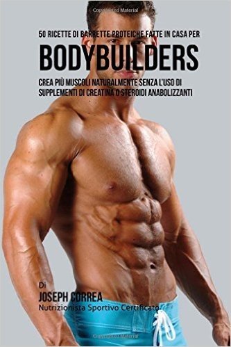 50 Ricette Di Barrette Proteiche Fatte in Casa Per Bodybuilders: Crea Piu Muscoli Naturalmente Senza L'Uso Di Supplementi Di Creatina O Steroidi Anabo