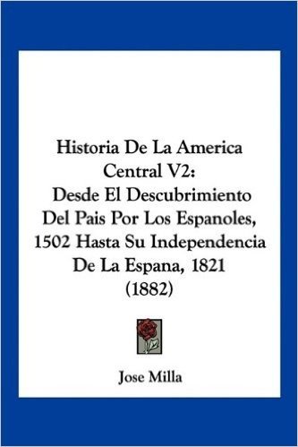 Historia de La America Central V2: Desde El Descubrimiento del Pais Por Los Espanoles, 1502 Hasta Su Independencia de La Espana, 1821 (1882)