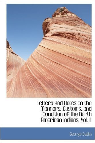 Letters and Notes on the Manners, Customs, and Condition of the North American Indians, Vol. II