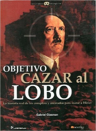 Objetivo Cazar al Lobo: La Historia Real de los Complots y Atentados Para Matar A Hitler