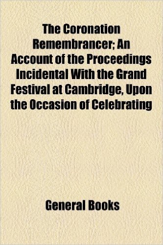 The Coronation Remembrancer; An Account of the Proceedings Incidental with the Grand Festival at Cambridge, Upon the Occasion of Celebrating