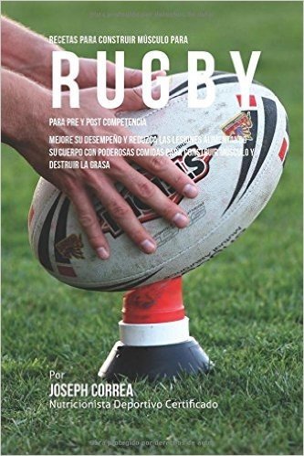 Recetas Para Construir Musculo Para Rugby, Para Pre y Post Competencia: Mejore Su Desempeno y Reduzca Las Lesiones Alimentando Su Cuerpo Con Poderosas