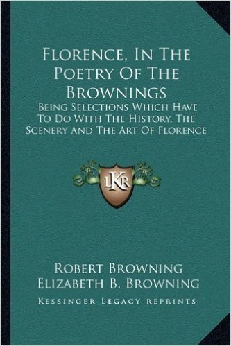 Florence, in the Poetry of the Brownings: Being Selections Which Have to Do with the History, the Scenery and the Art of Florence