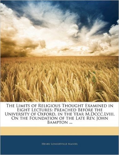 The Limits of Religious Thought Examined in Eight Lectures: Preached Before the University of Oxford, in the Year M.DCCC.LVIII. on the Foundation of the Late REV. John Bampton ...
