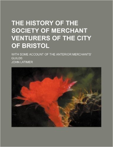 The History of the Society of Merchant Venturers of the City of Bristol; With Some Account of the Anterior Merchants' Guilds