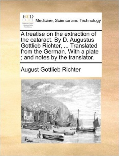 A Treatise on the Extraction of the Cataract. by D. Augustus Gottlieb Richter, ... Translated from the German. with a Plate; And Notes by the Translator.
