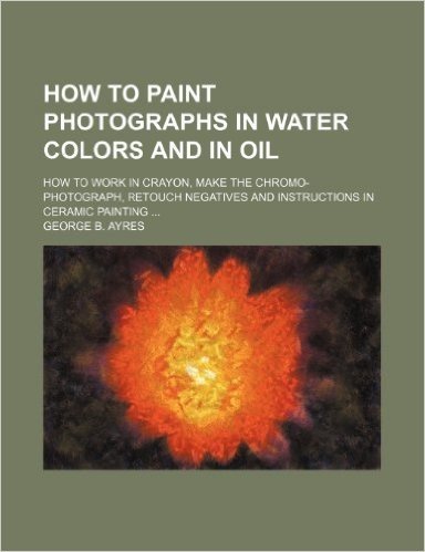 How to Paint Photographs in Water Colors and in Oil; How to Work in Crayon, Make the Chromo-Photograph, Retouch Negatives and Instructions in Ceramic Painting