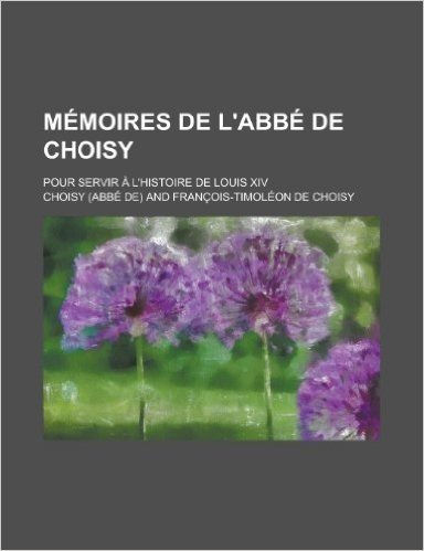 Memoires de L'Abbe de Choisy; Pour Servir A L'Histoire de Louis XIV