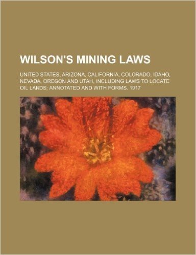 Wilson's Mining Laws; United States, Arizona, California, Colorado, Idaho, Nevada, Oregon and Utah, Including Laws to Locate Oil Lands Annotated and w