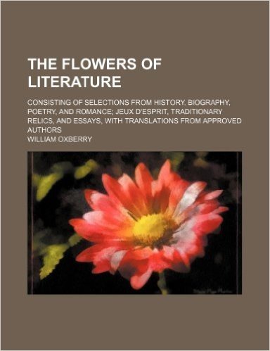 The Flowers of Literature Volume 1; Consisting of Selections from History, Biography, Poetry, and Romance Jeux D'Esprit, Traditionary Relics, and Essa