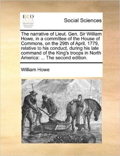 The Narrative of Lieut. Gen. Sir William Howe, in a Committee of the House of Commons, on the 29th of April, 1779, Relative to His Conduct, During His ... in North America: ... the Second Edition.