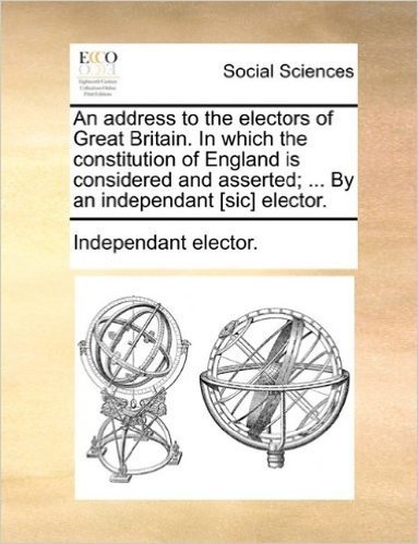 An Address to the Electors of Great Britain. in Which the Constitution of England Is Considered and Asserted; ... by an Independant [Sic] Elector.