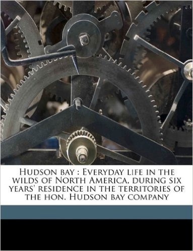 Hudson Bay: Everyday Life in the Wilds of North America, During Six Years' Residence in the Territories of the Hon. Hudson Bay Com
