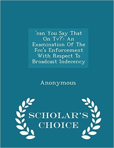 'Can You Say That on TV?': An Examination of the FCC's Enforcement with Respect to Broadcast Indecency - Scholar's Choice Edition