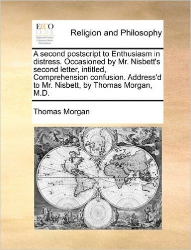 A Second PostScript to Enthusiasm in Distress. Occasioned by Mr. Nisbett's Second Letter, Intitled, Comprehension Confusion. Address'd to Mr. Nisbett, by Thomas Morgan, M.D.