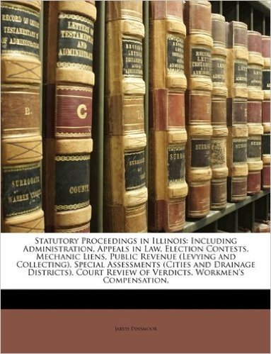 Statutory Proceedings in Illinois: Including Administration, Appeals in Law, Election Contests, Mechanic Liens, Public Revenue (Levying and ... Review of Verdicts, Workmen's Compensation,