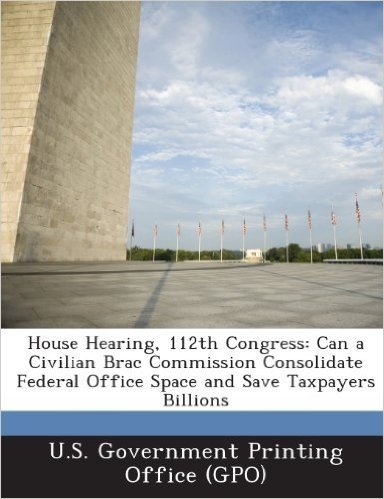 House Hearing, 112th Congress: Can a Civilian Brac Commission Consolidate Federal Office Space and Save Taxpayers Billions