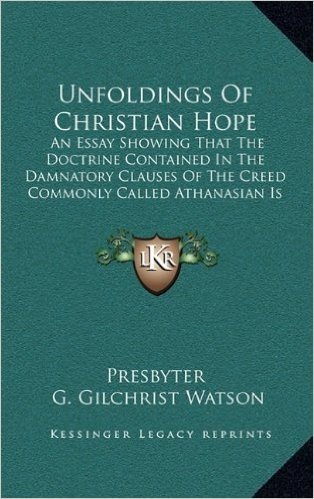 Unfoldings of Christian Hope: An Essay Showing That the Doctrine Contained in the Damnatory Clauses of the Creed Commonly Called Athanasian Is Unscriptural (1875)