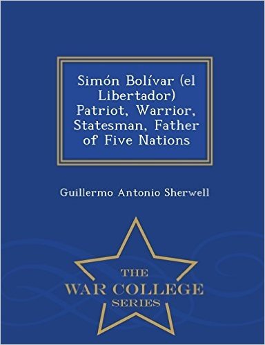 Simon Bolivar (El Libertador) Patriot, Warrior, Statesman, Father of Five Nations - War College Series