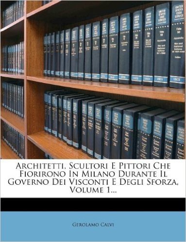 Architetti, Scultori E Pittori Che Fiorirono in Milano Durante Il Governo Dei Visconti E Degli Sforza, Volume 1...