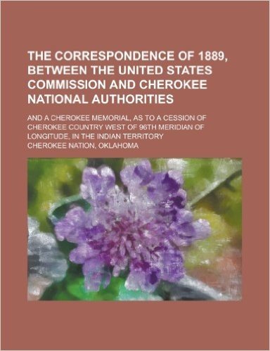 The Correspondence of 1889, Between the United States Commission and Cherokee National Authorities; And a Cherokee Memorial, as to a Cession of ... of Longitude, in the Indian Territory